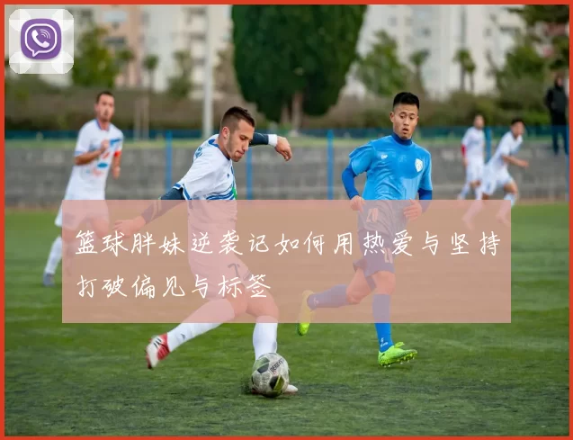 篮球胖妹逆袭记如何用热爱与坚持打破偏见与标签