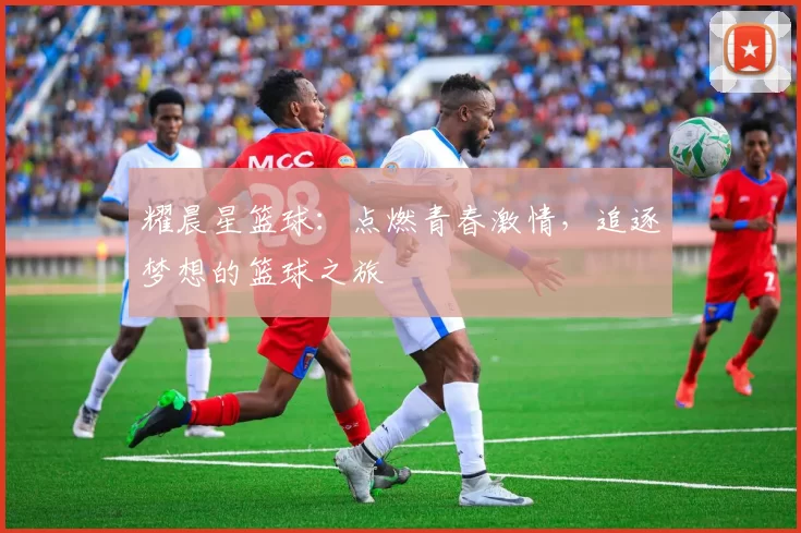 耀晨星篮球：点燃青春激情，追逐梦想的篮球之旅