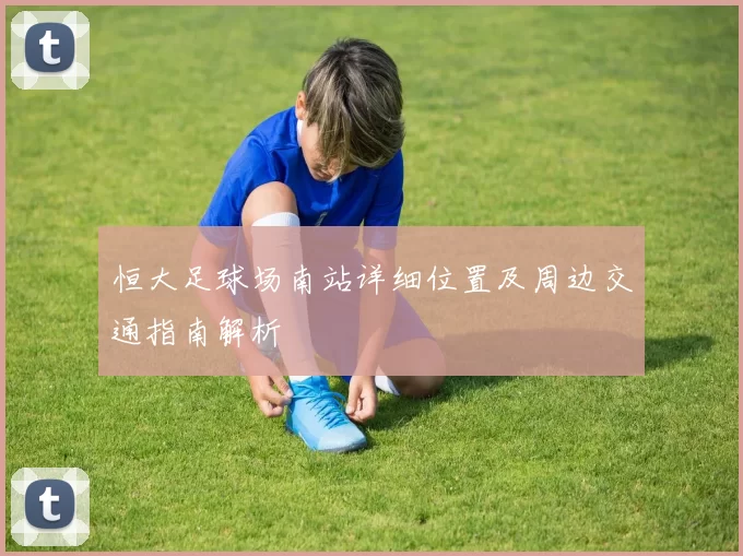 恒大足球场南站详细位置及周边交通指南解析